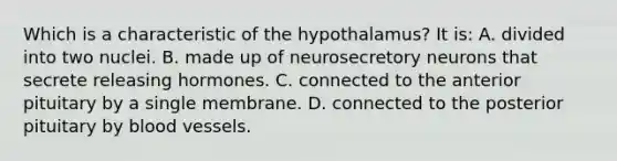 Which is a characteristic of the hypothalamus? It is: A. divided into two nuclei. B. made up of neurosecretory neurons that secrete releasing hormones. C. connected to the anterior pituitary by a single membrane. D. connected to the posterior pituitary by blood vessels.