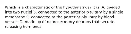 Which is a characteristic of the hypothalamus? It is: A. divided into two nuclei B. connected to the anterior pituitary by a single membrane C. connected to the posterior pituitary by blood vessels D. made up of neurosecretory neurons that secrete releasing hormones