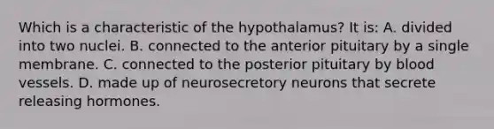 Which is a characteristic of the hypothalamus? It is: A. divided into two nuclei. B. connected to the anterior pituitary by a single membrane. C. connected to the posterior pituitary by blood vessels. D. made up of neurosecretory neurons that secrete releasing hormones.