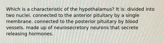 Which is a characteristic of the hypothalamus? It is: divided into two nuclei. connected to the anterior pituitary by a single membrane. connected to the posterior pituitary by blood vessels. made up of neurosecretory neurons that secrete releasing hormones.