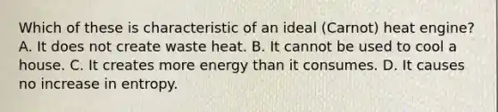 Which of these is characteristic of an ideal (Carnot) heat engine? A. It does not create waste heat. B. It cannot be used to cool a house. C. It creates more energy than it consumes. D. It causes no increase in entropy.