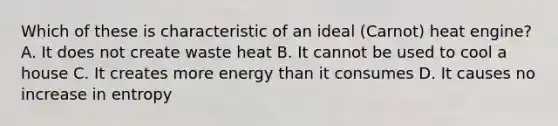 Which of these is characteristic of an ideal (Carnot) heat engine? A. It does not create waste heat B. It cannot be used to cool a house C. It creates more energy than it consumes D. It causes no increase in entropy