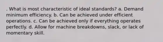 . What is most characteristic of ideal standards? a. Demand minimum efficiency. b. Can be achieved under efficient operations. c. Can be achieved only if everything operates perfectly. d. Allow for machine breakdowns, slack, or lack of momentary skill.