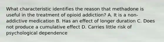 What characteristic identifies the reason that methadone is useful in the treatment of opioid addiction? A. It is a non-addictive medication B. Has an effect of longer duration C. Does not produce a cumulative effect D. Carries little risk of psychological dependence