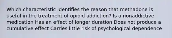 Which characteristic identifies the reason that methadone is useful in the treatment of opioid addiction? Is a nonaddictive medication Has an effect of longer duration Does not produce a cumulative effect Carries little risk of psychological dependence