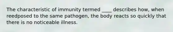 The characteristic of immunity termed ____ describes how, when reedposed to the same pathogen, the body reacts so quickly that there is no noticeable illness.