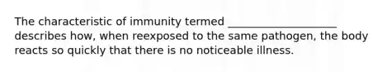 The characteristic of immunity termed ____________________ describes how, when reexposed to the same pathogen, the body reacts so quickly that there is no noticeable illness.