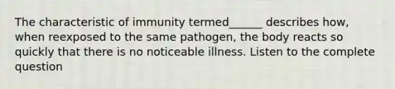 The characteristic of immunity termed______ describes how, when reexposed to the same pathogen, the body reacts so quickly that there is no noticeable illness. Listen to the complete question