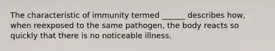 The characteristic of immunity termed ______ describes how, when reexposed to the same pathogen, the body reacts so quickly that there is no noticeable illness.