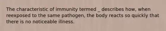 The characteristic of immunity termed _ describes how, when reexposed to the same pathogen, the body reacts so quickly that there is no noticeable illness.