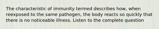 The characteristic of immunity termed describes how, when reexposed to the same pathogen, the body reacts so quickly that there is no noticeable illness. Listen to the complete question