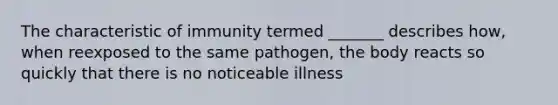 The characteristic of immunity termed _______ describes how, when reexposed to the same pathogen, the body reacts so quickly that there is no noticeable illness