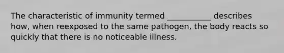 The characteristic of immunity termed ___________ describes how, when reexposed to the same pathogen, the body reacts so quickly that there is no noticeable illness.