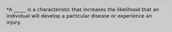 *A _____ is a characteristic that increases the likelihood that an individual will develop a particular disease or experience an injury.