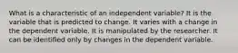 What is a characteristic of an independent variable? It is the variable that is predicted to change. It varies with a change in the dependent variable. It is manipulated by the researcher. It can be identified only by changes in the dependent variable.