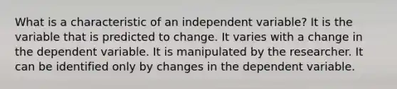 What is a characteristic of an independent variable? It is the variable that is predicted to change. It varies with a change in the dependent variable. It is manipulated by the researcher. It can be identified only by changes in the dependent variable.