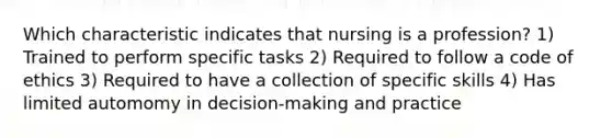 Which characteristic indicates that nursing is a profession? 1) Trained to perform specific tasks 2) Required to follow a code of ethics 3) Required to have a collection of specific skills 4) Has limited automomy in decision-making and practice