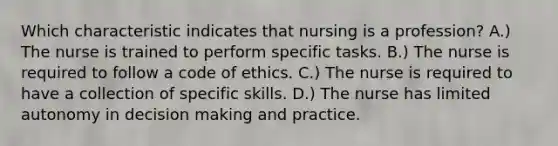 Which characteristic indicates that nursing is a profession? A.) The nurse is trained to perform specific tasks. B.) The nurse is required to follow a code of ethics. C.) The nurse is required to have a collection of specific skills. D.) The nurse has limited autonomy in decision making and practice.