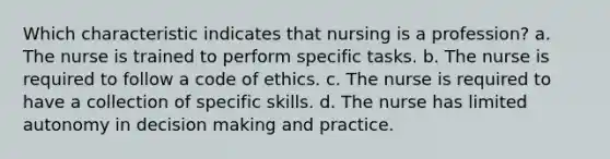 Which characteristic indicates that nursing is a profession? a. The nurse is trained to perform specific tasks. b. The nurse is required to follow a code of ethics. c. The nurse is required to have a collection of specific skills. d. The nurse has limited autonomy in decision making and practice.