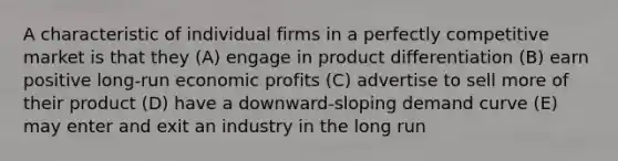 A characteristic of individual firms in a perfectly competitive market is that they (A) engage in product differentiation (B) earn positive long-run economic profits (C) advertise to sell more of their product (D) have a downward-sloping demand curve (E) may enter and exit an industry in the long run