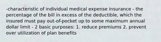 -characteristic of individual medical expense insurance - the percentage of the bill in excess of the deductible, which the insured must pay out-of-pocket up to some maximum annual dollar limit - 2 basic purposes: 1. reduce premiums 2. prevent over utilization of plan benefits