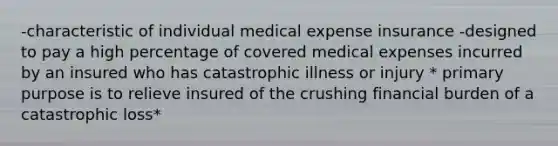 -characteristic of individual medical expense insurance -designed to pay a high percentage of covered medical expenses incurred by an insured who has catastrophic illness or injury * primary purpose is to relieve insured of the crushing financial burden of a catastrophic loss*