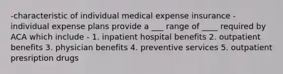 -characteristic of individual medical expense insurance -individual expense plans provide a ___ range of ____ required by ACA which include - 1. inpatient hospital benefits 2. outpatient benefits 3. physician benefits 4. preventive services 5. outpatient presription drugs