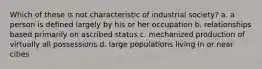 ​Which of these is not characteristic of industrial society? a. ​a person is defined largely by his or her occupation b. ​relationships based primarily on ascribed status c. ​mechanized production of virtually all possessions d. ​large populations living in or near cities