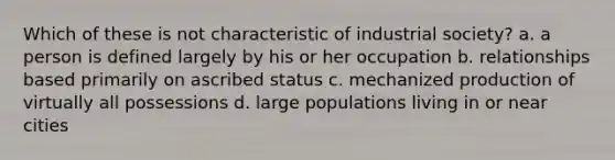 ​Which of these is not characteristic of industrial society? a. ​a person is defined largely by his or her occupation b. ​relationships based primarily on ascribed status c. ​mechanized production of virtually all possessions d. ​large populations living in or near cities