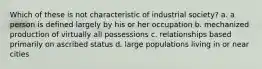 Which of these is not characteristic of industrial society? a. a person is defined largely by his or her occupation b. mechanized production of virtually all possessions c. relationships based primarily on ascribed status d. large populations living in or near cities