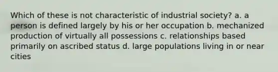 Which of these is not characteristic of industrial society? a. a person is defined largely by his or her occupation b. mechanized production of virtually all possessions c. relationships based primarily on ascribed status d. large populations living in or near cities