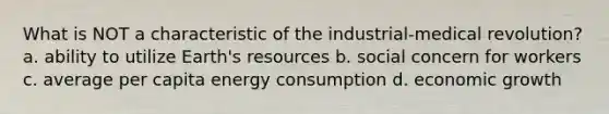 What is NOT a characteristic of the industrial-medical revolution? a. ability to utilize Earth's resources b. social concern for workers c. average per capita energy consumption d. economic growth