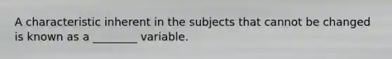 A characteristic inherent in the subjects that cannot be changed is known as a ________ variable.