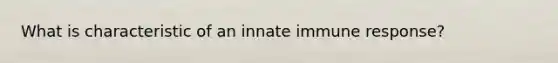 What is characteristic of an innate immune response?