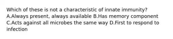 Which of these is not a characteristic of innate immunity? A.Always present, always available B.Has memory component C.Acts against all microbes the same way D.First to respond to infection