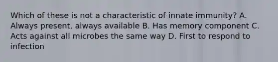 Which of these is not a characteristic of innate immunity? A. Always present, always available B. Has memory component C. Acts against all microbes the same way D. First to respond to infection