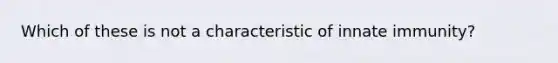 Which of these is not a characteristic of innate immunity?