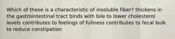 Which of these is a characteristic of insoluble fiber? thickens in the gastrointestinal tract binds with bile to lower cholesterol levels contributes to feelings of fullness contributes to fecal bulk to reduce constipation