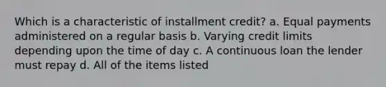 Which is a characteristic of installment credit? a. Equal payments administered on a regular basis b. Varying credit limits depending upon the time of day c. A continuous loan the lender must repay d. All of the items listed