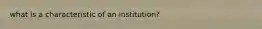 what is a characteristic of an​ institution?