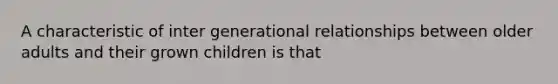 A characteristic of inter generational relationships between older adults and their grown children is that