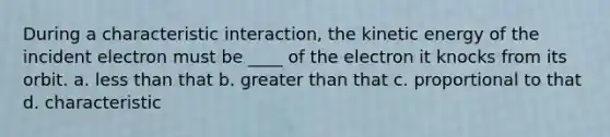 During a characteristic interaction, the kinetic energy of the incident electron must be ____ of the electron it knocks from its orbit. a. less than that b. greater than that c. proportional to that d. characteristic