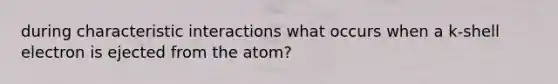 during characteristic interactions what occurs when a k-shell electron is ejected from the atom?