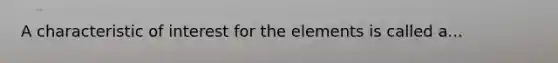 A characteristic of interest for the elements is called a...