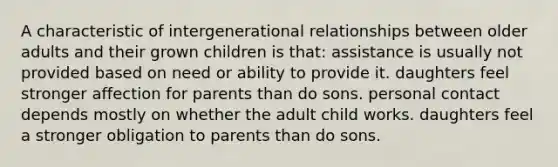 A characteristic of intergenerational relationships between older adults and their grown children is that: assistance is usually not provided based on need or ability to provide it. daughters feel stronger affection for parents than do sons. personal contact depends mostly on whether the adult child works. daughters feel a stronger obligation to parents than do sons.