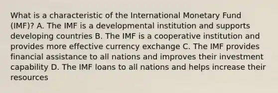 What is a characteristic of the International Monetary Fund (IMF)? A. The IMF is a developmental institution and supports developing countries B. The IMF is a cooperative institution and provides more effective currency exchange C. The IMF provides financial assistance to all nations and improves their investment capability D. The IMF loans to all nations and helps increase their resources