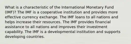 What is a characteristic of the International Monetary Fund (IMF)? The IMF is a cooperative institution and provides more effective currency exchange. The IMF loans to all nations and helps increase their resources. The IMF provides financial assistance to all nations and improves their investment capability. The IMF is a developmental institution and supports developing countries.