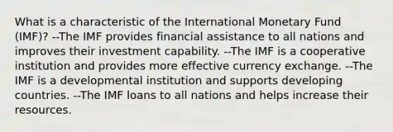 What is a characteristic of the International Monetary Fund (IMF)? --The IMF provides financial assistance to all nations and improves their investment capability. --The IMF is a cooperative institution and provides more effective currency exchange. --The IMF is a developmental institution and supports developing countries. --The IMF loans to all nations and helps increase their resources.