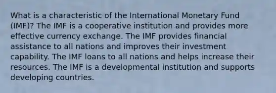 What is a characteristic of the International Monetary Fund (IMF)? The IMF is a cooperative institution and provides more effective currency exchange. The IMF provides financial assistance to all nations and improves their investment capability. The IMF loans to all nations and helps increase their resources. The IMF is a developmental institution and supports developing countries.