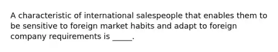 A characteristic of international salespeople that enables them to be sensitive to foreign market habits and adapt to foreign company requirements is _____.